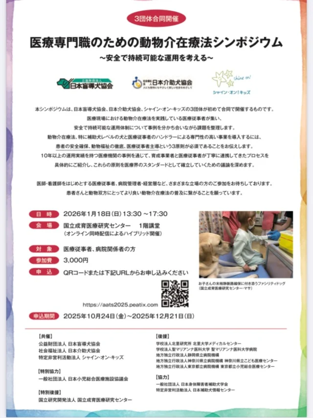 医療従事者・病院関係者向けに、日本盲導犬協会、シャイン•オン・キッズ、日本介助犬協会の３団体合同でシンポジウムを開催します！

■日時：2026年1月18日（日）13:30～17:30
■場所：国立成育医療研究センター　１階講堂
（オンライン同時配信によるハイブリット開催）

■対象：医療従事者、病院関係者
■参加費：3,000円
■申し込み:HPやチラシQRコードより
■申込期間：2025年10月24日～2025年12月21日
■問い合わせ先
３団体合同シンポジウム事務局（シャイン・オン・キッズ）　fd_sok@sokids.org

【プログラム概要】

第1部：基調講演・概論（13:30-14:45）
開会挨拶
キンバリ・フォーサイス （シャイン・オン・キッズ 理事長）
五十嵐隆（国立成育医療研究センター 理事長、日本小児総合医療施設協議会 理事長・医師）

基調講演
山本真理子 （帝京科学大学 生命環境学部 准教授）
高柳友子 （日本介助犬協会 理事長・医師）

実践報告
坂東由紀 （北里大学 名誉教授・北里大学メディカルセンター元病院長・医師）
森田優子 （シャイン・オン・キッズ ハンドラーリーダー・看護師）
長江千愛 （聖マリアンナ医科大学病院 小児科准教授・医師）

 

第2部：パネルディスカッション（15:00-16:10）
テーマ 「医療従事者が主導する持続可能な動物介在療法導入」

座長
西村亮平（東京大学 名誉教授・獣医師）
高柳友子（前出）

パネリスト
森田優子（前出）
余谷暢之（国立成育医療研究センター 総合診療部緩和ケア科 診療部長・医師）
長江千愛（前出）
水上言（日本介助犬協会 ゼネラルマネージャー・常務理事）
饗庭尚子（北里大学メディカルセンター コーディネーター）

第3部：質疑応答・まとめ（16:10-16:40）
質疑応答・フロアディスカッション（20分）
振り返り 登壇者調整中
閉会挨拶 笠原群生（国立成育医療研究センター 院長・医師）

懇親会（16:40-17:30）